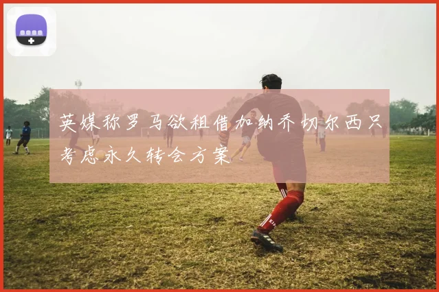 英媒称罗马欲租借加纳乔切尔西只考虑永久转会方案