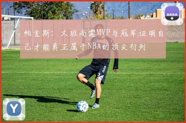 帕金斯：文班尚需MVP与冠军证明自己才能真正属于NBA的顶尖行列
