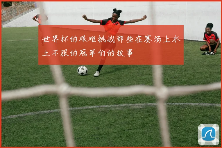 世界杯的艰难挑战那些在赛场上水土不服的冠军们的故事