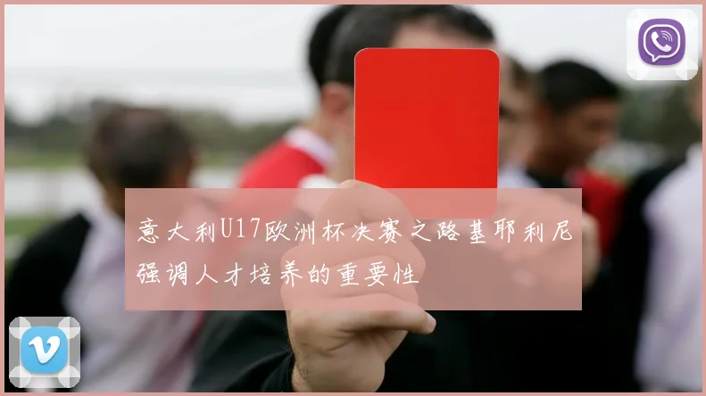 意大利U17欧洲杯决赛之路基耶利尼强调人才培养的重要性