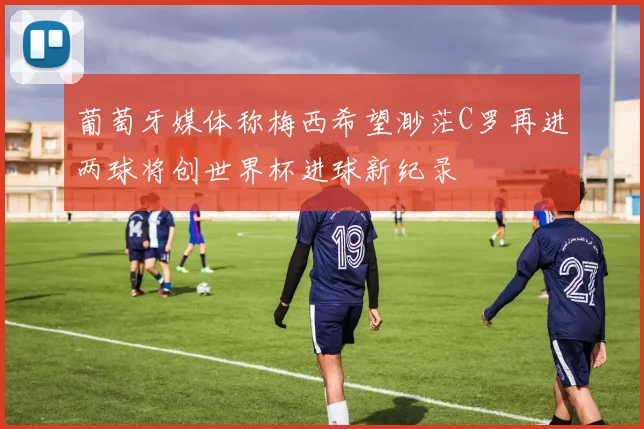 葡萄牙媒体称梅西希望渺茫C罗再进两球将创世界杯进球新纪录