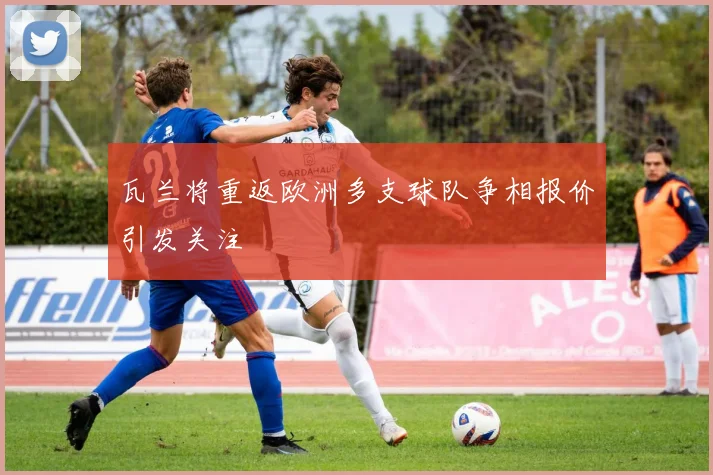 瓦兰将重返欧洲多支球队争相报价引发关注