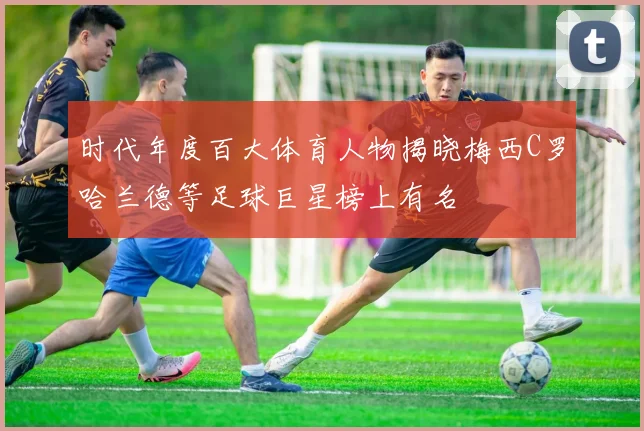 时代年度百大体育人物揭晓梅西C罗哈兰德等足球巨星榜上有名