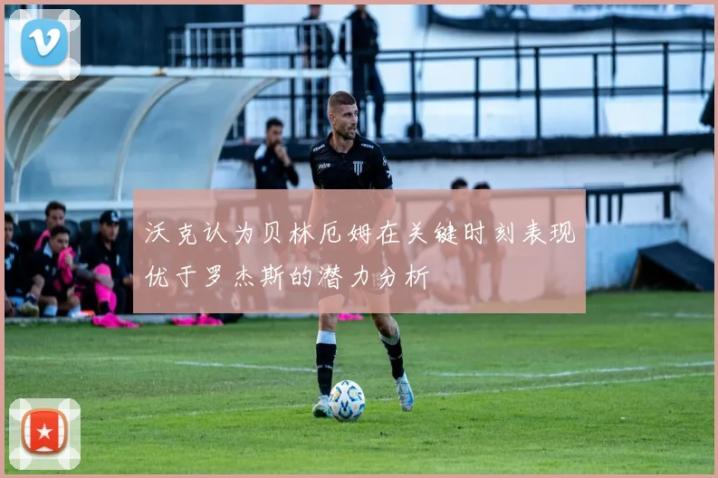 沃克认为贝林厄姆在关键时刻表现优于罗杰斯的潜力分析